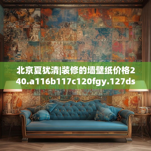 北京夏犹清|装修的墙壁纸价格240.a116b117c120fgy.127dsfds