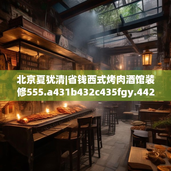 北京夏犹清|省钱西式烤肉酒馆装修555.a431b432c435fgy.442fhsg