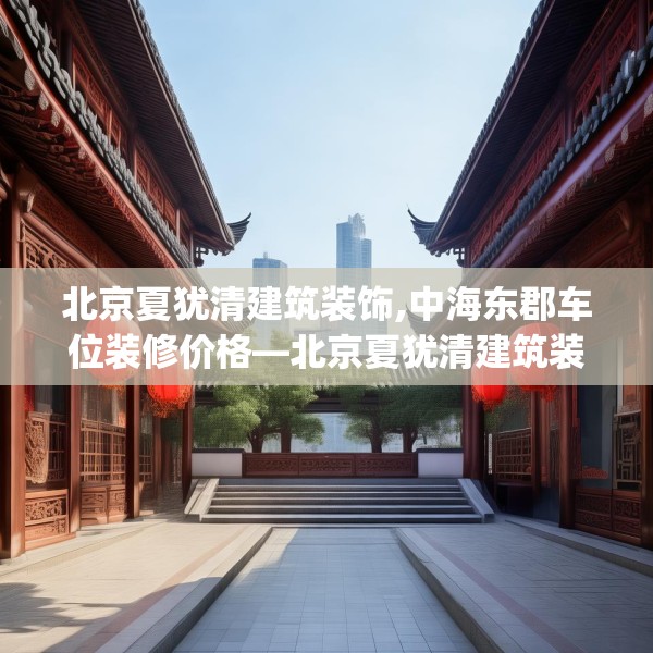 北京夏犹清建筑装饰,中海东郡车位装修价格—北京夏犹清建筑装饰386.a262b263c266fgy.273wew