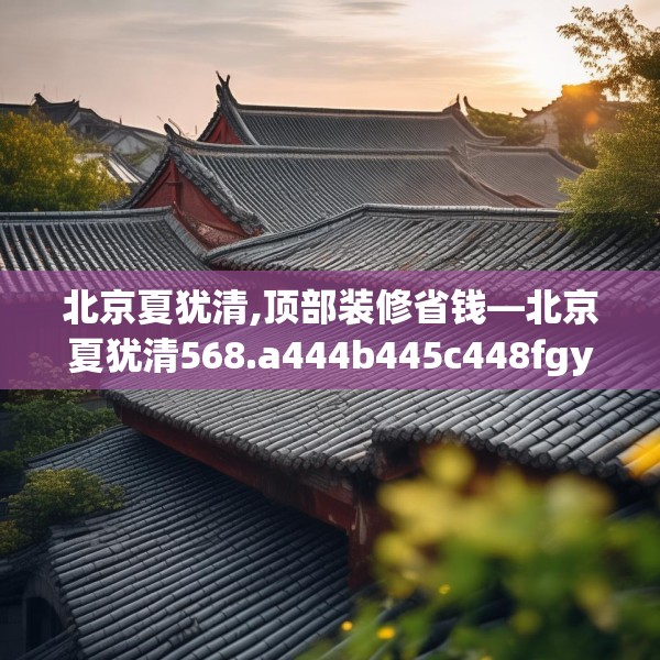 北京夏犹清,顶部装修省钱—北京夏犹清568.a444b445c448fgy.455sdA