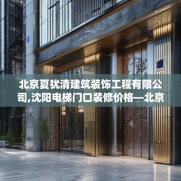 北京夏犹清建筑装饰工程有限公司,沈阳电梯门口装修价格—北京夏犹清建筑装饰工程有限公司143.a19b20c23fgy.30bnbn