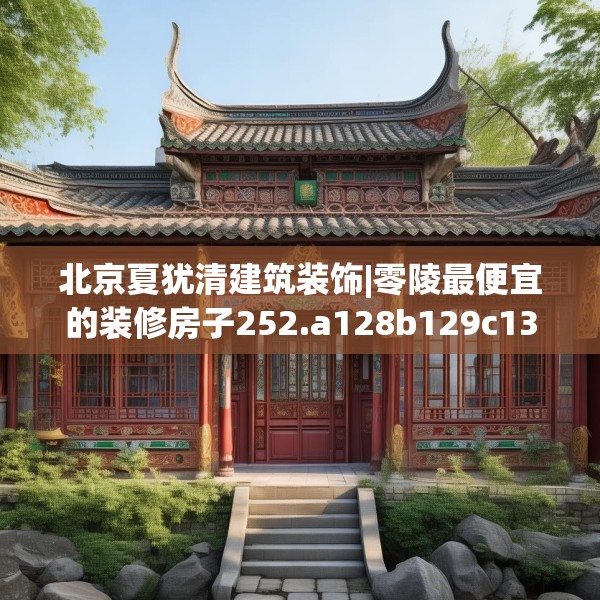 北京夏犹清建筑装饰|零陵最便宜的装修房子252.a128b129c132fgy.139nbn