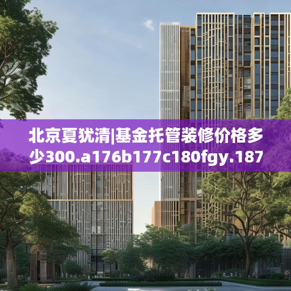 北京夏犹清|基金托管装修价格多少300.a176b177c180fgy.187lkjl