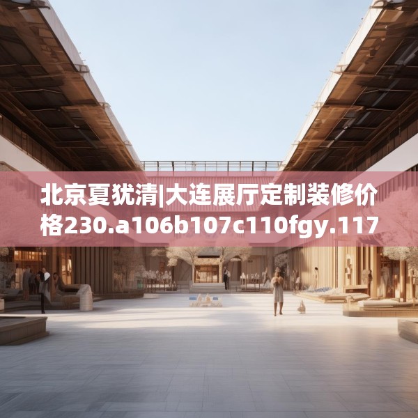北京夏犹清|大连展厅定制装修价格230.a106b107c110fgy.117xczxv