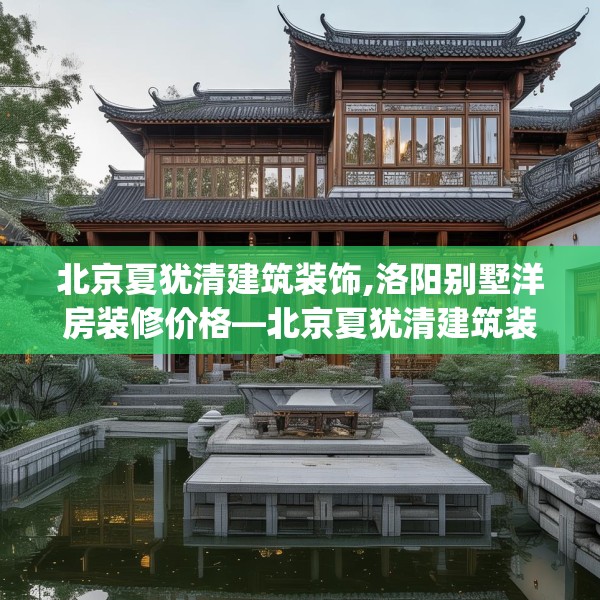 北京夏犹清建筑装饰,洛阳别墅洋房装修价格—北京夏犹清建筑装饰608.a484b485c488fgy.495xczxv