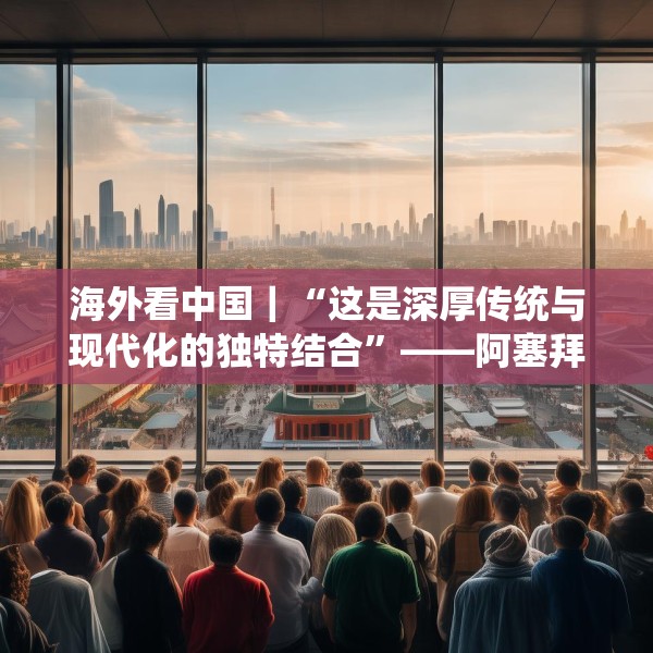 海外看中国｜“这是深厚传统与现代化的独特结合”——阿塞拜疆旅游博主眼中的中国发展新貌
