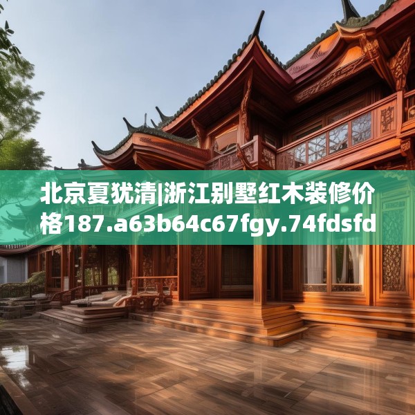 北京夏犹清|浙江别墅红木装修价格187.a63b64c67fgy.74fdsfds