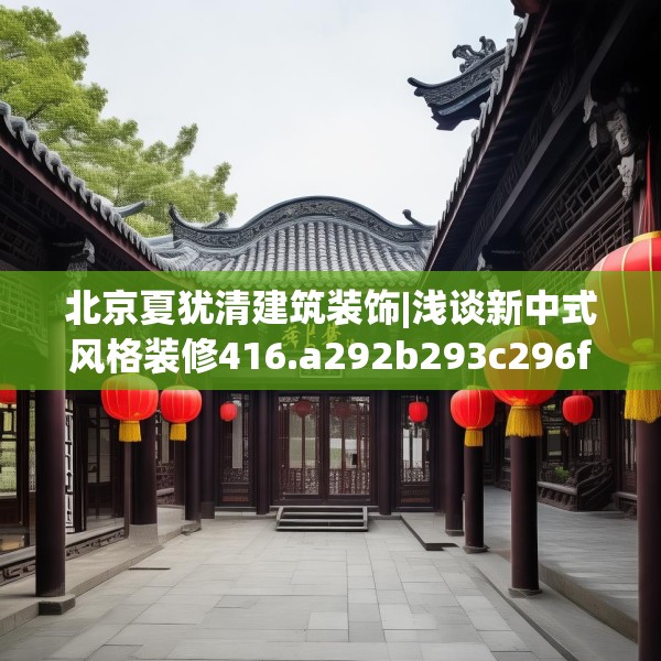 北京夏犹清建筑装饰|浅谈新中式风格装修416.a292b293c296fgy.30376668