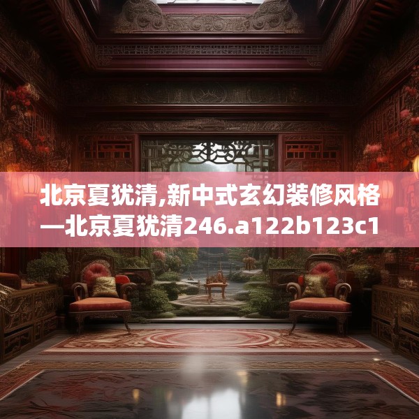 北京夏犹清,新中式玄幻装修风格—北京夏犹清246.a122b123c126fgy.133lkjl