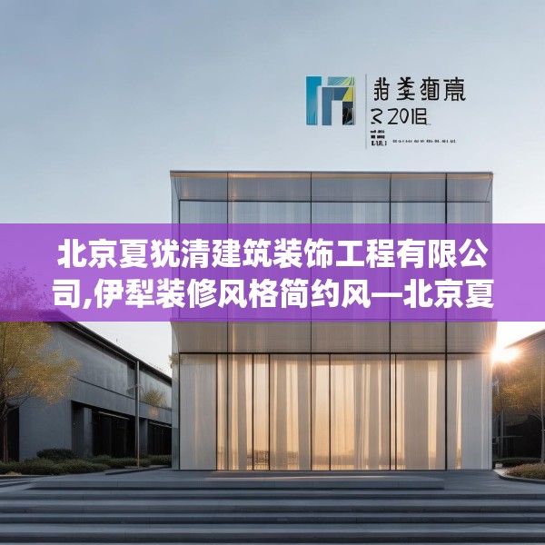 北京夏犹清建筑装饰工程有限公司,伊犁装修风格简约风—北京夏犹清建筑装饰工程有限公司266.a142b143c146fgy.153xczxv