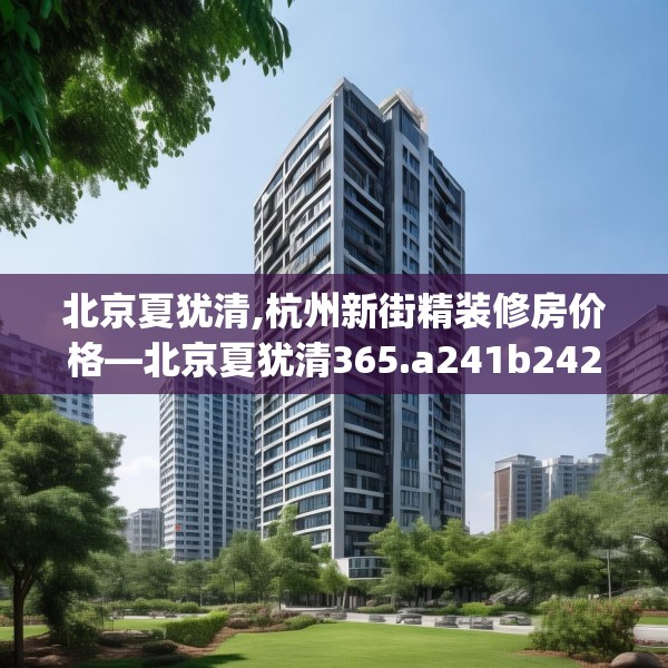 北京夏犹清,杭州新街精装修房价格—北京夏犹清365.a241b242c245fgy.252fds