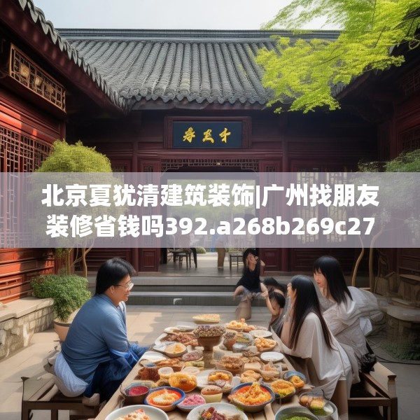 北京夏犹清建筑装饰|广州找朋友装修省钱吗392.a268b269c272fgy.279xczxv