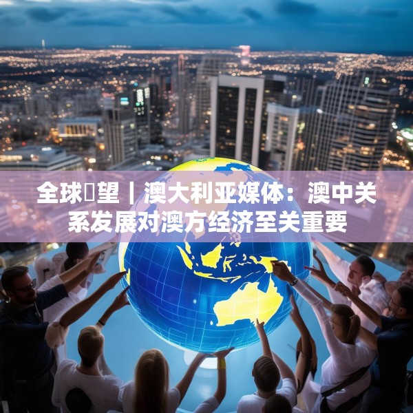 全球瞭望｜澳大利亚媒体：澳中关系发展对澳方经济至关重要