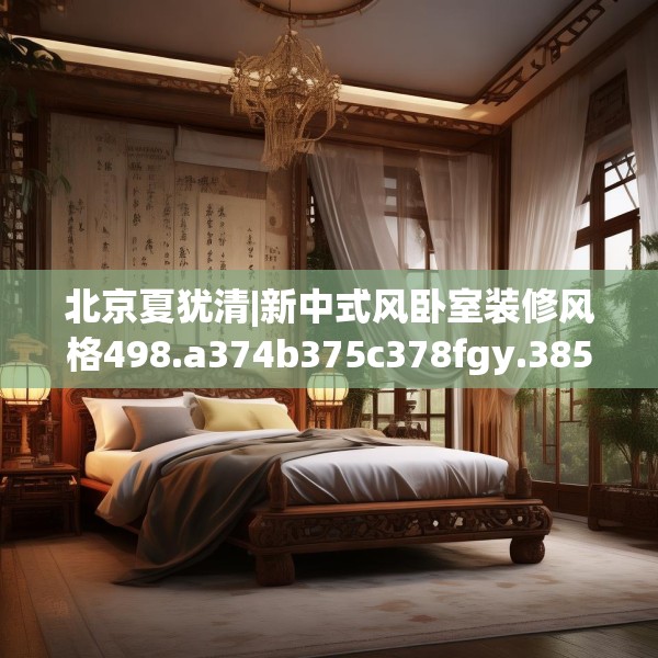 北京夏犹清|新中式风卧室装修风格498.a374b375c378fgy.385lkjl