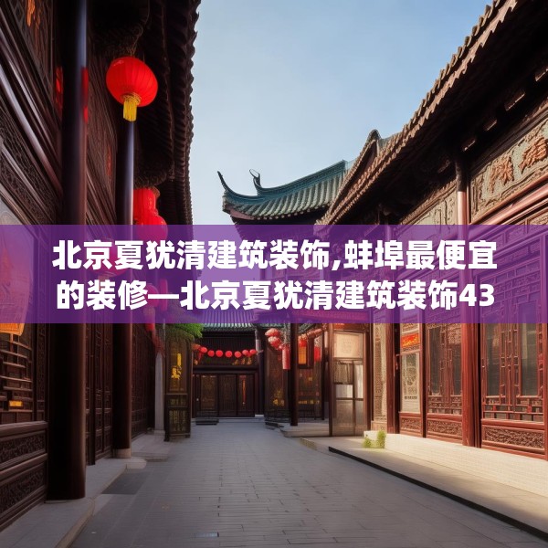 北京夏犹清建筑装饰,蚌埠最便宜的装修—北京夏犹清建筑装饰436.a312b313c316fgy.323htyj