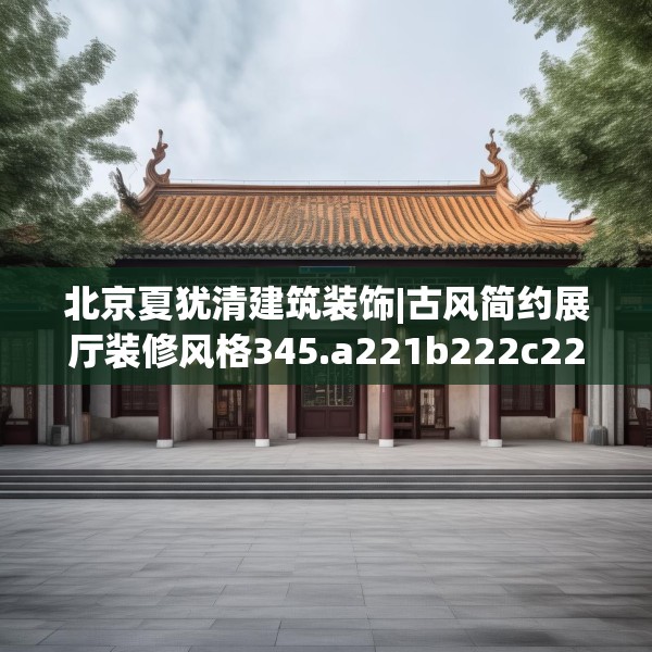 北京夏犹清建筑装饰|古风简约展厅装修风格345.a221b222c225fgy.232uyk