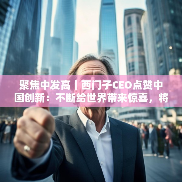 聚焦中发高｜西门子CEO点赞中国创新：不断给世界带来惊喜，将持续在华投入
