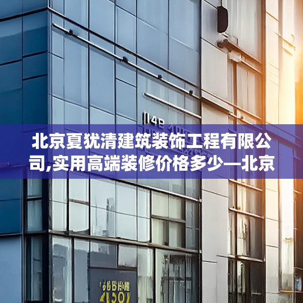 北京夏犹清建筑装饰工程有限公司,实用高端装修价格多少—北京夏犹清建筑装饰工程有限公司465.a341b342c345fgy.352fhsg