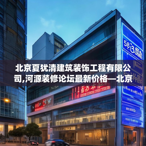 北京夏犹清建筑装饰工程有限公司,河源装修论坛最新价格—北京夏犹清建筑装饰工程有限公司513.a389b390c393fgy.400fghfd