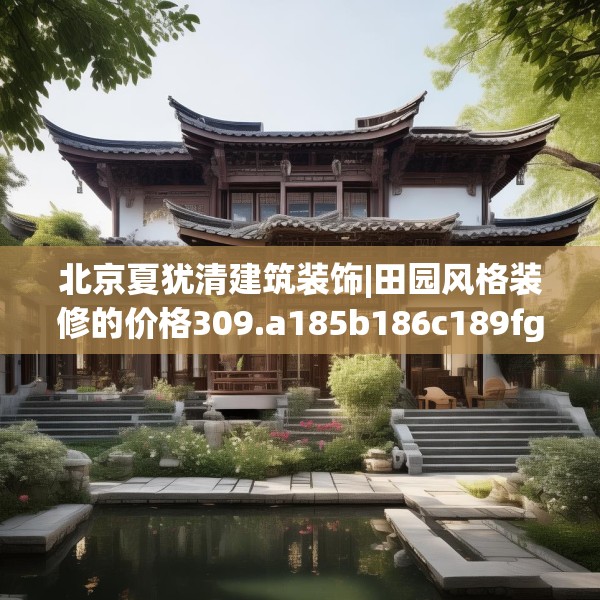 北京夏犹清建筑装饰|田园风格装修的价格309.a185b186c189fgy.196uyk