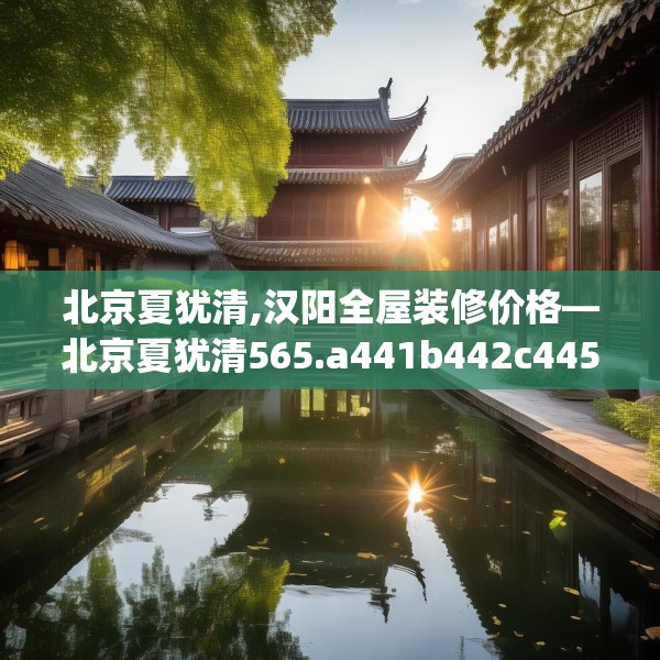 北京夏犹清,汉阳全屋装修价格—北京夏犹清565.a441b442c445fgy.452fdsfds