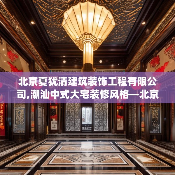 北京夏犹清建筑装饰工程有限公司,潮汕中式大宅装修风格—北京夏犹清建筑装饰工程有限公司166.a42b43c46fgy.53htyj