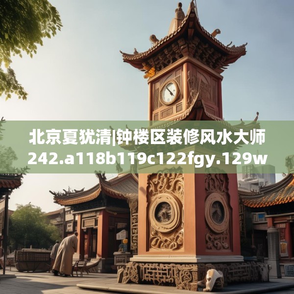 北京夏犹清|钟楼区装修风水大师242.a118b119c122fgy.129wew