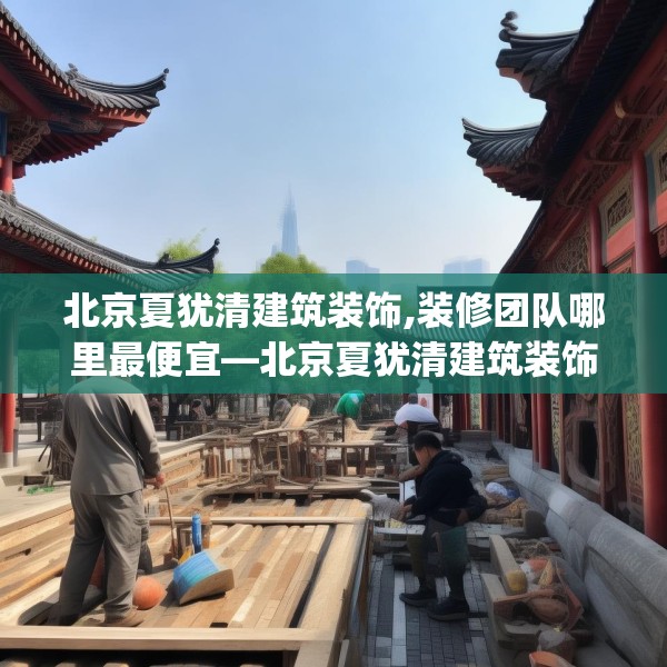 北京夏犹清建筑装饰,装修团队哪里最便宜—北京夏犹清建筑装饰592.a468b469c472fgy.479dewqe