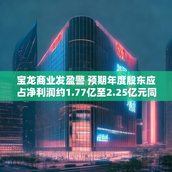 宝龙商业发盈警 预期年度股东应占净利润约1.77亿至2.25亿元同比减少约50.4%至60.9%