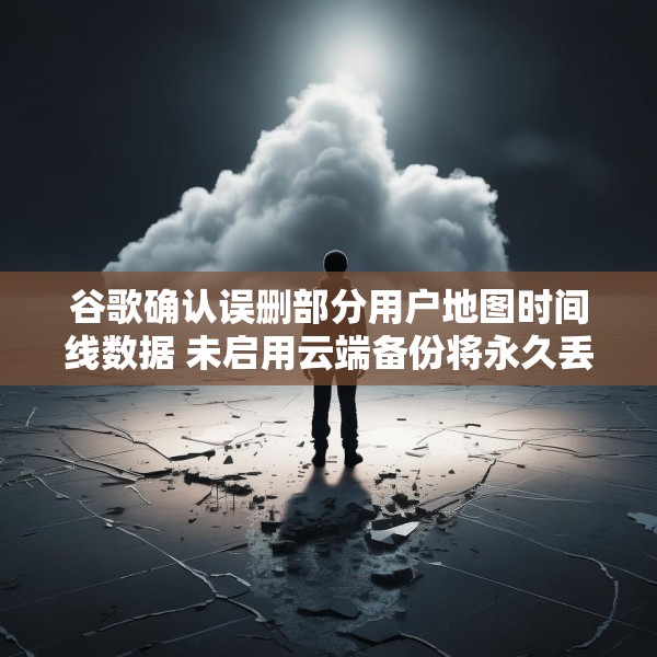 谷歌确认误删部分用户地图时间线数据 未启用云端备份将永久丢失