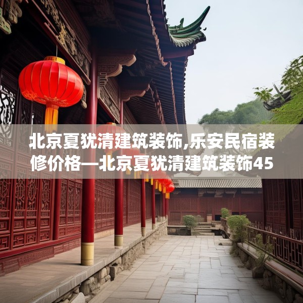 北京夏犹清建筑装饰,乐安民宿装修价格—北京夏犹清建筑装饰451.a327b328c331fgy.338jhhj