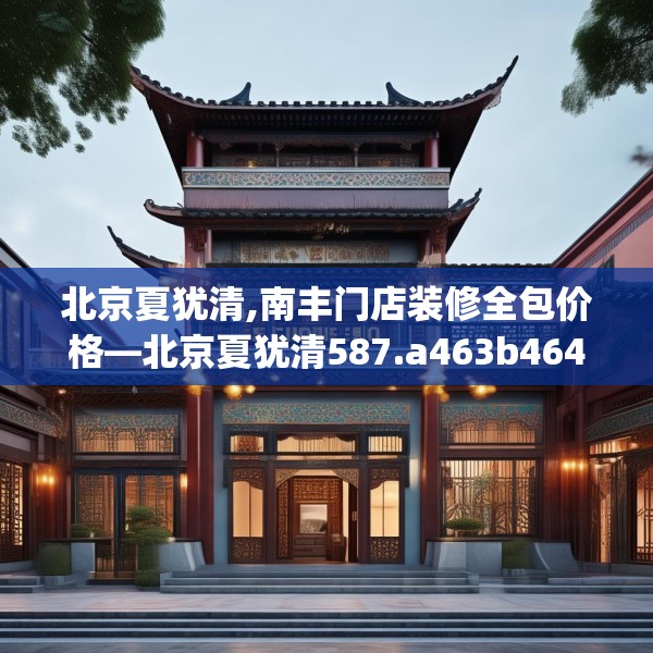 北京夏犹清,南丰门店装修全包价格—北京夏犹清587.a463b464c467fgy.474cvcx