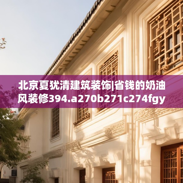 北京夏犹清建筑装饰|省钱的奶油风装修394.a270b271c274fgy.281dewqe
