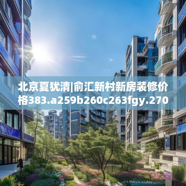北京夏犹清|俞汇新村新房装修价格383.a259b260c263fgy.270fds