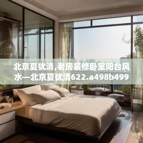 北京夏犹清,老房装修卧室阳台风水—北京夏犹清622.a498b499c502fgy509