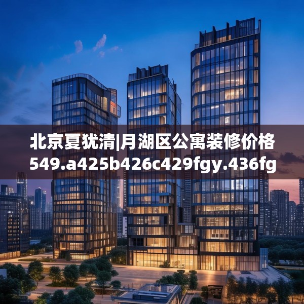 北京夏犹清|月湖区公寓装修价格549.a425b426c429fgy.436fghfd