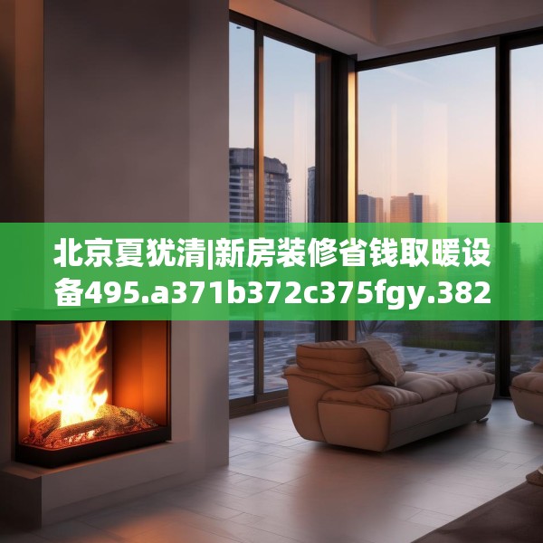 北京夏犹清|新房装修省钱取暖设备495.a371b372c375fgy.382fghfd