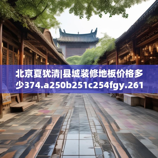 北京夏犹清|县城装修地板价格多少374.a250b251c254fgy.261xczxv