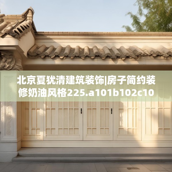 北京夏犹清建筑装饰|房子简约装修奶油风格225.a101b102c105fgy.112fghfd