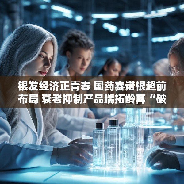 银发经济正青春 国药赛诺根超前布局 衰老抑制产品瑞拓龄再“破圈”