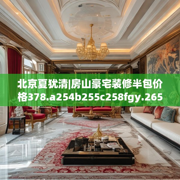 北京夏犹清|房山豪宅装修半包价格378.a254b255c258fgy.265nbn