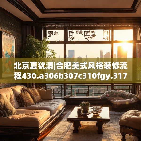 北京夏犹清|合肥美式风格装修流程430.a306b307c310fgy.317dewqe