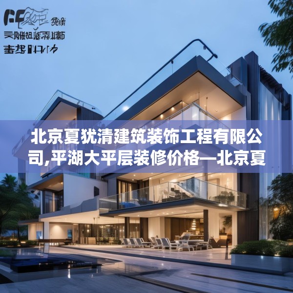 北京夏犹清建筑装饰工程有限公司,平湖大平层装修价格—北京夏犹清建筑装饰工程有限公司463.a339b340c343fgy.350poiy