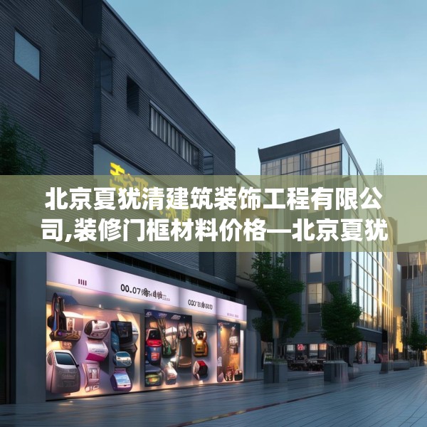 北京夏犹清建筑装饰工程有限公司,装修门框材料价格—北京夏犹清建筑装饰工程有限公司610.a486b487c490fgy.497dewqe