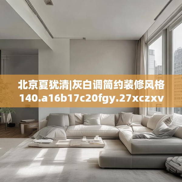 北京夏犹清|灰白调简约装修风格140.a16b17c20fgy.27xczxv