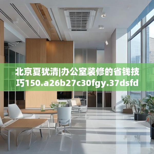北京夏犹清|办公室装修的省钱技巧150.a26b27c30fgy.37dsfds