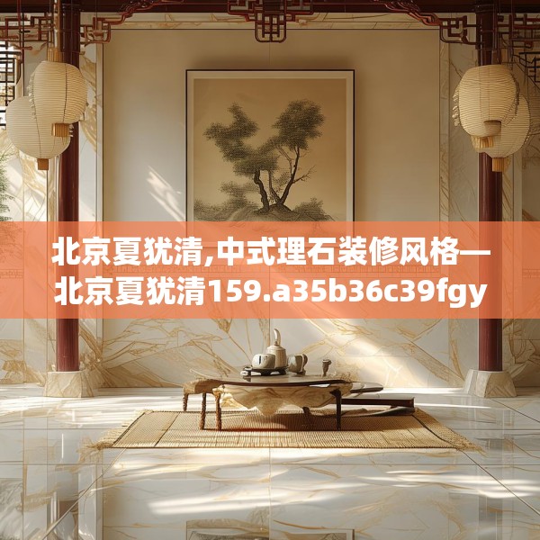 北京夏犹清,中式理石装修风格—北京夏犹清159.a35b36c39fgy.46fhsg