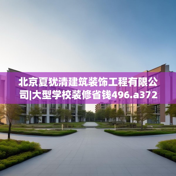 北京夏犹清建筑装饰工程有限公司|大型学校装修省钱496.a372b373c376fgy.383sdA