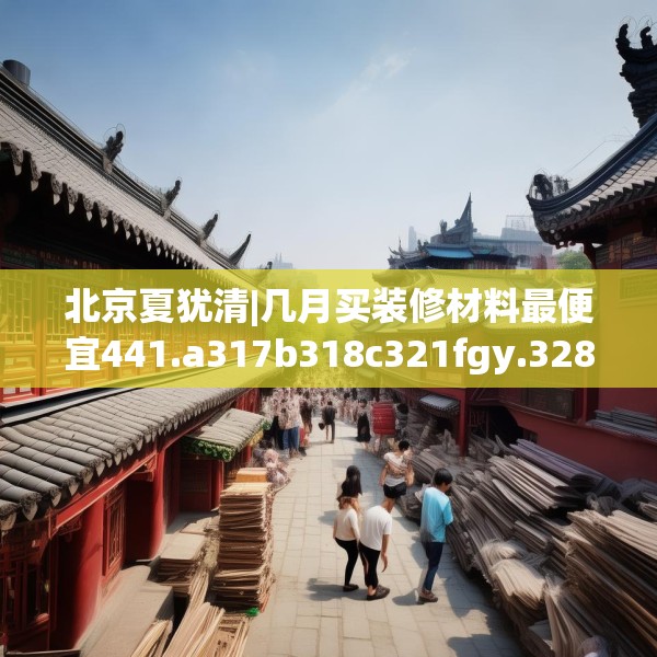 北京夏犹清|几月买装修材料最便宜441.a317b318c321fgy.328fghfd