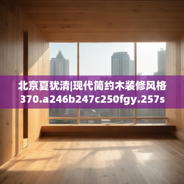 北京夏犹清|现代简约木装修风格370.a246b247c250fgy.257sdA